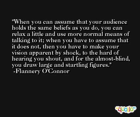 When you can assume that your audience holds the same beliefs as you do, you can relax a little and use more normal means of talking to it; when you have to assume that it does not, then you have to make your vision apparent by shock, to the hard of hearing you shout, and for the almost-blind, you draw large and startling figures. -Flannery O'Connor