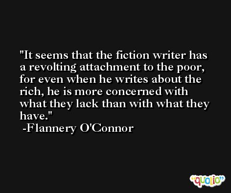 It seems that the fiction writer has a revolting attachment to the poor, for even when he writes about the rich, he is more concerned with what they lack than with what they have. -Flannery O'Connor