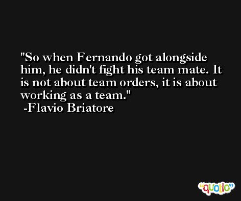 So when Fernando got alongside him, he didn't fight his team mate. It is not about team orders, it is about working as a team. -Flavio Briatore