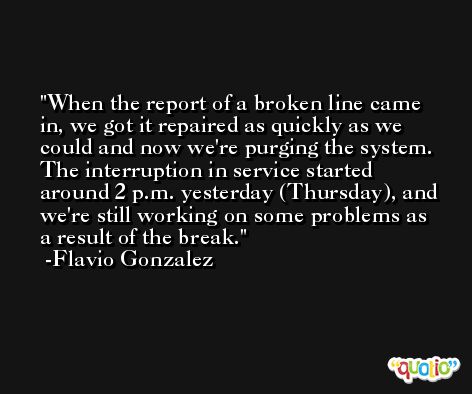 When the report of a broken line came in, we got it repaired as quickly as we could and now we're purging the system. The interruption in service started around 2 p.m. yesterday (Thursday), and we're still working on some problems as a result of the break. -Flavio Gonzalez