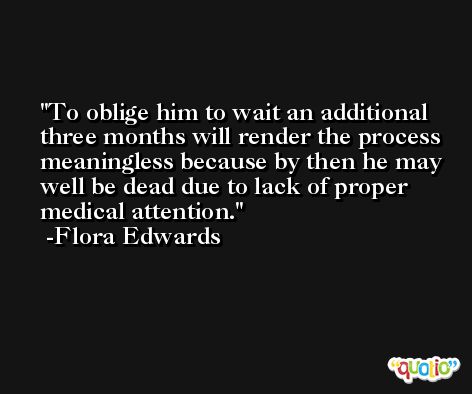 To oblige him to wait an additional three months will render the process meaningless because by then he may well be dead due to lack of proper medical attention. -Flora Edwards