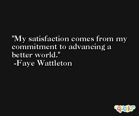 My satisfaction comes from my commitment to advancing a better world. -Faye Wattleton