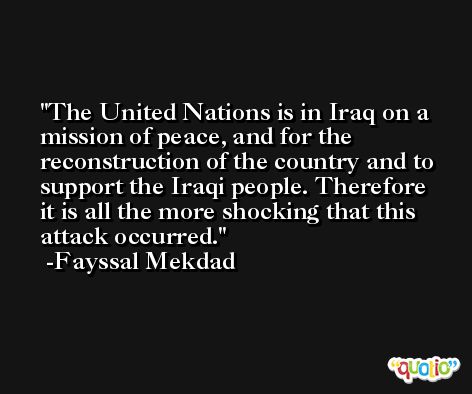 The United Nations is in Iraq on a mission of peace, and for the reconstruction of the country and to support the Iraqi people. Therefore it is all the more shocking that this attack occurred. -Fayssal Mekdad