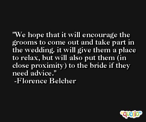We hope that it will encourage the grooms to come out and take part in the wedding. it will give them a place to relax, but will also put them (in close proximity) to the bride if they need advice. -Florence Belcher
