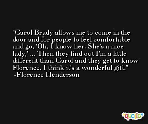 Carol Brady allows me to come in the door and for people to feel comfortable and go, 'Oh, I know her. She's a nice lady,' ... Then they find out I'm a little different than Carol and they get to know Florence. I think it's a wonderful gift. -Florence Henderson