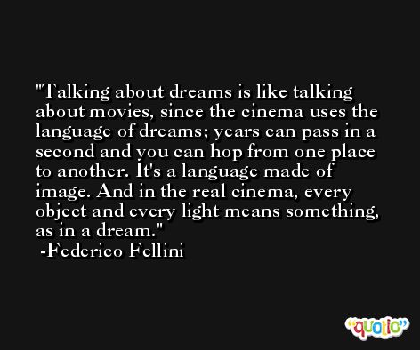 Talking about dreams is like talking about movies, since the cinema uses the language of dreams; years can pass in a second and you can hop from one place to another. It's a language made of image. And in the real cinema, every object and every light means something, as in a dream. -Federico Fellini