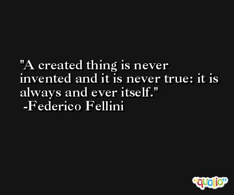 A created thing is never invented and it is never true: it is always and ever itself. -Federico Fellini