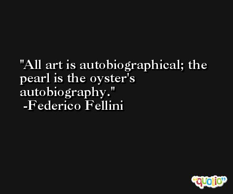 All art is autobiographical; the pearl is the oyster's autobiography. -Federico Fellini