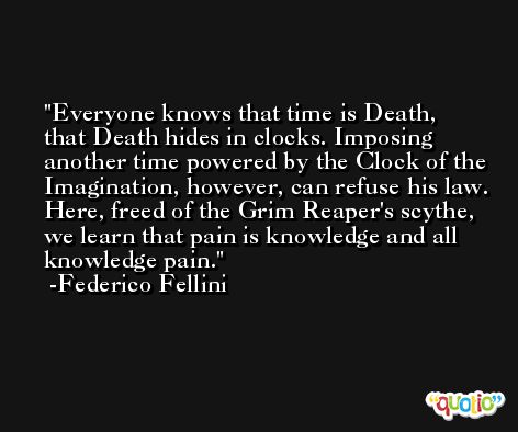 Everyone knows that time is Death, that Death hides in clocks. Imposing another time powered by the Clock of the Imagination, however, can refuse his law. Here, freed of the Grim Reaper's scythe, we learn that pain is knowledge and all knowledge pain. -Federico Fellini
