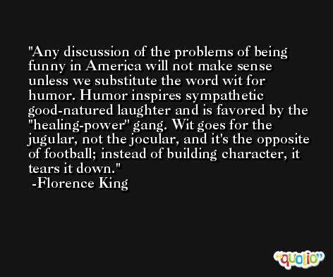 Any discussion of the problems of being funny in America will not make sense unless we substitute the word wit for humor. Humor inspires sympathetic good-natured laughter and is favored by the ''healing-power'' gang. Wit goes for the jugular, not the jocular, and it's the opposite of football; instead of building character, it tears it down. -Florence King