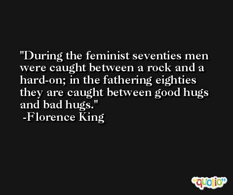 During the feminist seventies men were caught between a rock and a hard-on; in the fathering eighties they are caught between good hugs and bad hugs. -Florence King