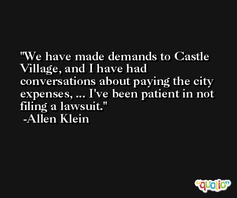 We have made demands to Castle Village, and I have had conversations about paying the city expenses, ... I've been patient in not filing a lawsuit. -Allen Klein