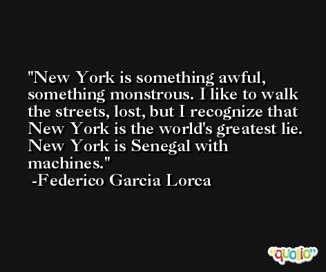 New York is something awful, something monstrous. I like to walk the streets, lost, but I recognize that New York is the world's greatest lie. New York is Senegal with machines. -Federico Garcia Lorca