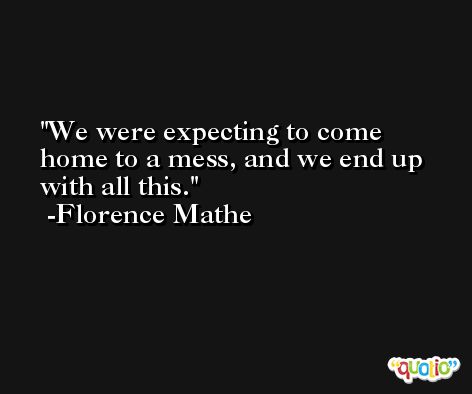 We were expecting to come home to a mess, and we end up with all this. -Florence Mathe