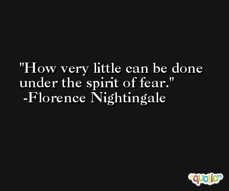 How very little can be done under the spirit of fear. -Florence Nightingale