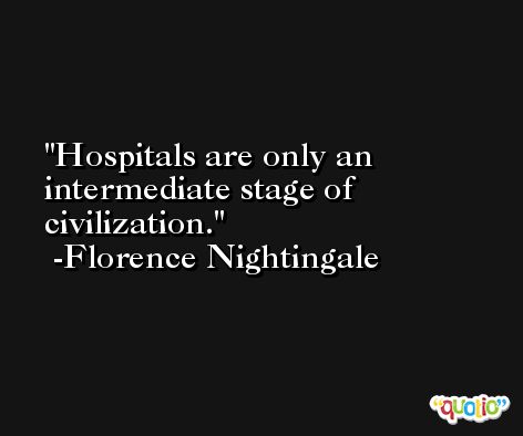 Hospitals are only an intermediate stage of civilization. -Florence Nightingale