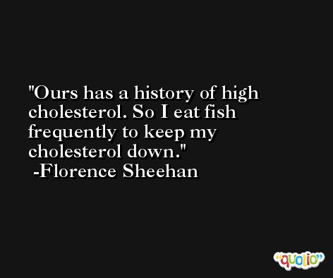 Ours has a history of high cholesterol. So I eat fish frequently to keep my cholesterol down. -Florence Sheehan