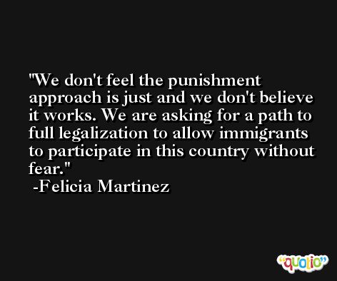 We don't feel the punishment approach is just and we don't believe it works. We are asking for a path to full legalization to allow immigrants to participate in this country without fear. -Felicia Martinez