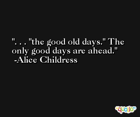 . . . 'the good old days.' The only good days are ahead. -Alice Childress