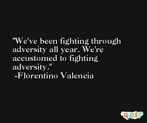 We've been fighting through adversity all year. We're accustomed to fighting adversity. -Florentino Valencia