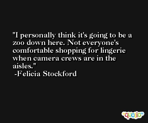 I personally think it's going to be a zoo down here. Not everyone's comfortable shopping for lingerie when camera crews are in the aisles. -Felicia Stockford