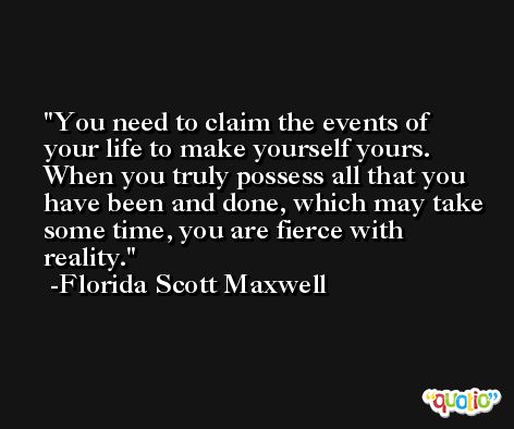 You need to claim the events of your life to make yourself yours. When you truly possess all that you have been and done, which may take some time, you are fierce with reality. -Florida Scott Maxwell