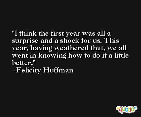 I think the first year was all a surprise and a shock for us. This year, having weathered that, we all went in knowing how to do it a little better. -Felicity Huffman
