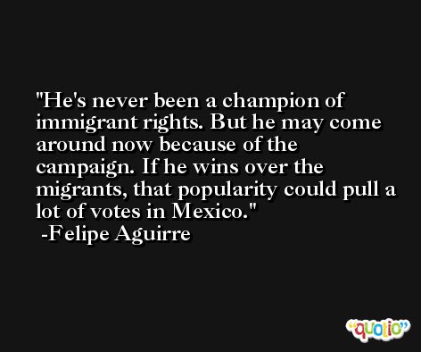 He's never been a champion of immigrant rights. But he may come around now because of the campaign. If he wins over the migrants, that popularity could pull a lot of votes in Mexico. -Felipe Aguirre