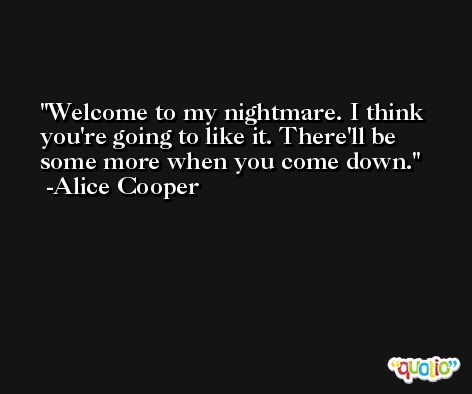 Welcome to my nightmare. I think you're going to like it. There'll be some more when you come down. -Alice Cooper