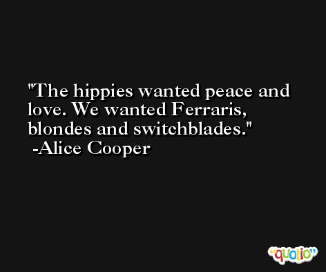 The hippies wanted peace and love. We wanted Ferraris, blondes and switchblades. -Alice Cooper