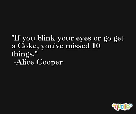 If you blink your eyes or go get a Coke, you've missed 10 things. -Alice Cooper