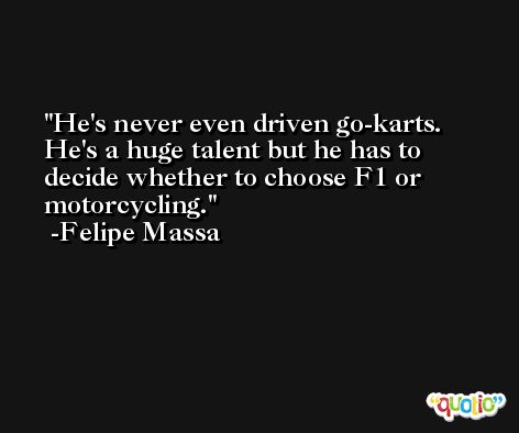 He's never even driven go-karts. He's a huge talent but he has to decide whether to choose F1 or motorcycling. -Felipe Massa