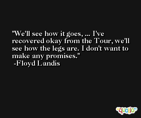 We'll see how it goes, ... I've recovered okay from the Tour, we'll see how the legs are. I don't want to make any promises. -Floyd Landis