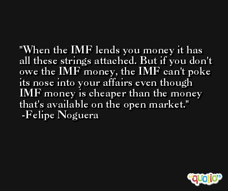 When the IMF lends you money it has all these strings attached. But if you don't owe the IMF money, the IMF can't poke its nose into your affairs even though IMF money is cheaper than the money that's available on the open market. -Felipe Noguera