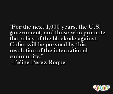 For the next 1,000 years, the U.S. government, and those who promote the policy of the blockade against Cuba, will be pursued by this resolution of the international community. -Felipe Perez Roque