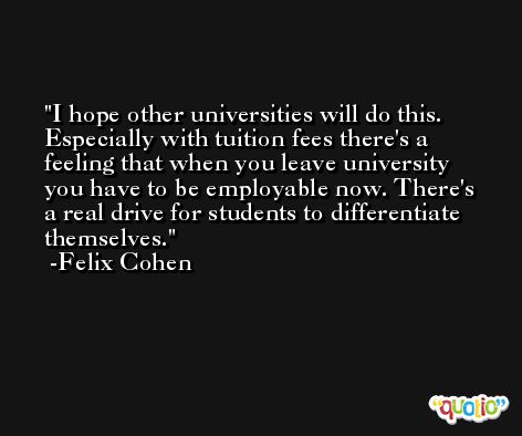I hope other universities will do this. Especially with tuition fees there's a feeling that when you leave university you have to be employable now. There's a real drive for students to differentiate themselves. -Felix Cohen