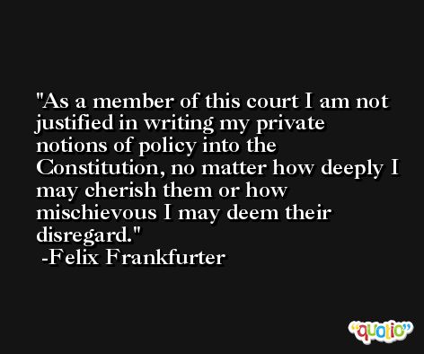 As a member of this court I am not justified in writing my private notions of policy into the Constitution, no matter how deeply I may cherish them or how mischievous I may deem their disregard. -Felix Frankfurter