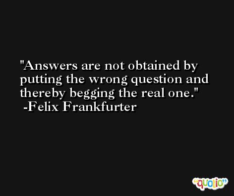 Answers are not obtained by putting the wrong question and thereby begging the real one. -Felix Frankfurter