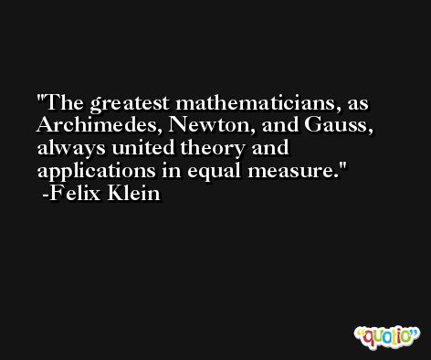 The greatest mathematicians, as Archimedes, Newton, and Gauss, always united theory and applications in equal measure. -Felix Klein