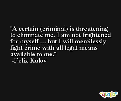 A certain (criminal) is threatening to eliminate me. I am not frightened for myself … but I will mercilessly fight crime with all legal means available to me. -Felix Kulov