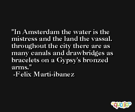 In Amsterdam the water is the mistress and the land the vassal. throughout the city there are as many canals and drawbridges as bracelets on a Gypsy's bronzed arms. -Felix Marti-ibanez