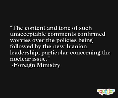 The content and tone of such unacceptable comments confirmed worries over the policies being followed by the new Iranian leadership, particular concerning the nuclear issue. -Foreign Ministry