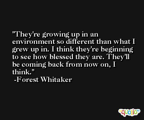 They're growing up in an environment so different than what I grew up in. I think they're beginning to see how blessed they are. They'll be coming back from now on, I think. -Forest Whitaker