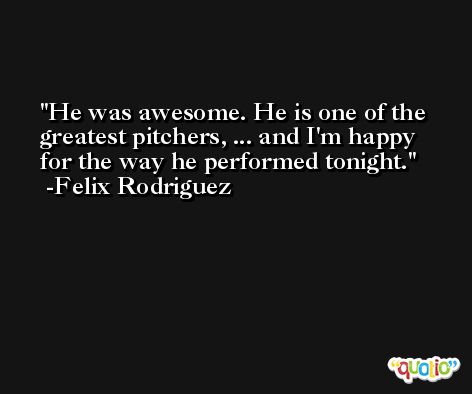 He was awesome. He is one of the greatest pitchers, ... and I'm happy for the way he performed tonight. -Felix Rodriguez