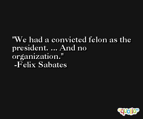 We had a convicted felon as the president. ... And no organization. -Felix Sabates