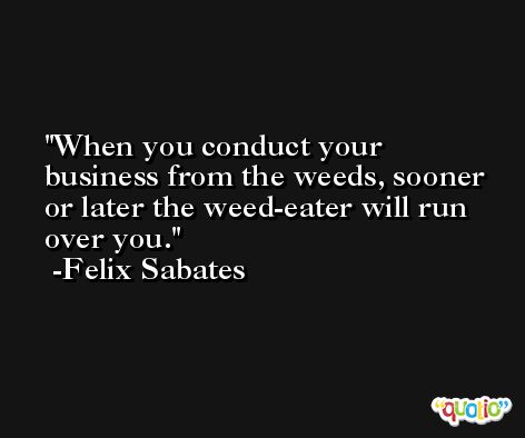 When you conduct your business from the weeds, sooner or later the weed-eater will run over you. -Felix Sabates
