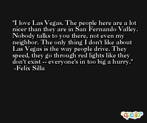 I love Las Vegas. The people here are a lot nicer than they are in San Fernando Valley. Nobody talks to you there, not even my neighbor. The only thing I don't like about Las Vegas is the way people drive. They speed, they go through red lights like they don't exist -- everyone's in too big a hurry. -Felix Silla