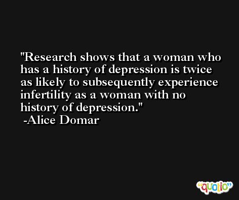 Research shows that a woman who has a history of depression is twice as likely to subsequently experience infertility as a woman with no history of depression. -Alice Domar