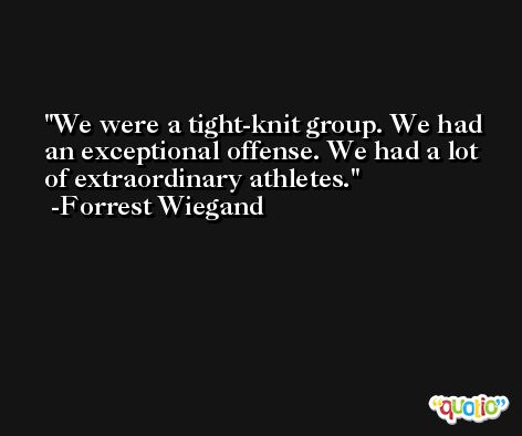 We were a tight-knit group. We had an exceptional offense. We had a lot of extraordinary athletes. -Forrest Wiegand