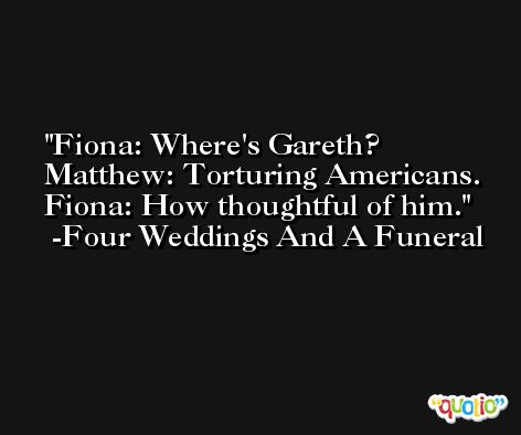 Fiona: Where's Gareth? Matthew: Torturing Americans. Fiona: How thoughtful of him. -Four Weddings And A Funeral